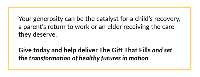 Your generosity can be the catalyst for a child's recovery, a parent's return to work or an elder receiving the care they deserve. Give today and help deliver The Gift That Fills and set the transformation of healthy futures in motion.